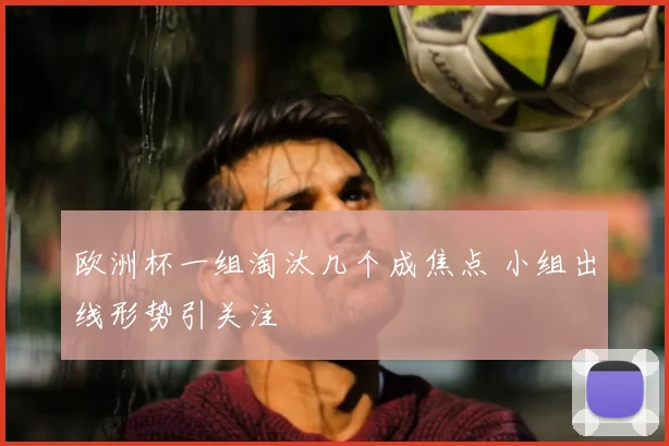 欧洲杯一组淘汰几个成焦点 小组出线形势引关注