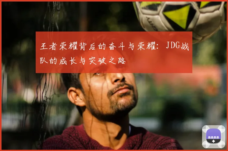 王者荣耀背后的奋斗与荣耀:JDG战队的成长与突破之路