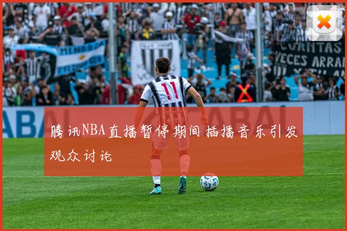 腾讯NBA直播暂停期间插播音乐引发观众讨论
