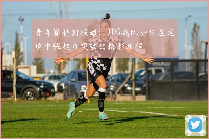 青年赛特别报道:JDG战队如何在逆境中崛起与突破的精彩历程