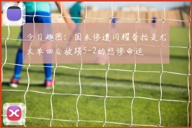 今日趣图：国米惨遭闪耀哥抬走尤文单回合被踢5-2的悲惨命运