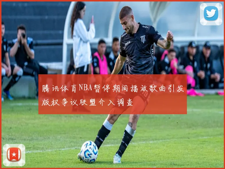 腾讯体育NBA暂停期间播放歌曲引发版权争议联盟介入调查