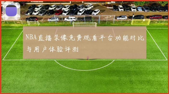 NBA直播录像免费观看平台功能对比与用户体验评测
