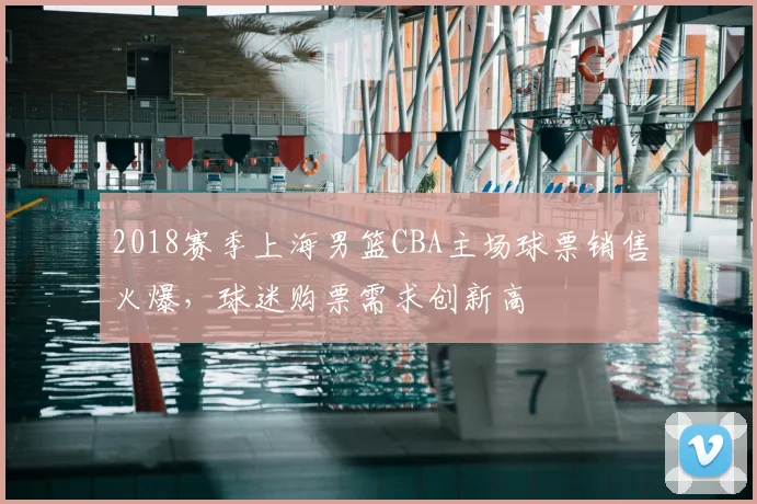 2018赛季上海男篮CBA主场球票销售火爆,球迷购票需求创新高