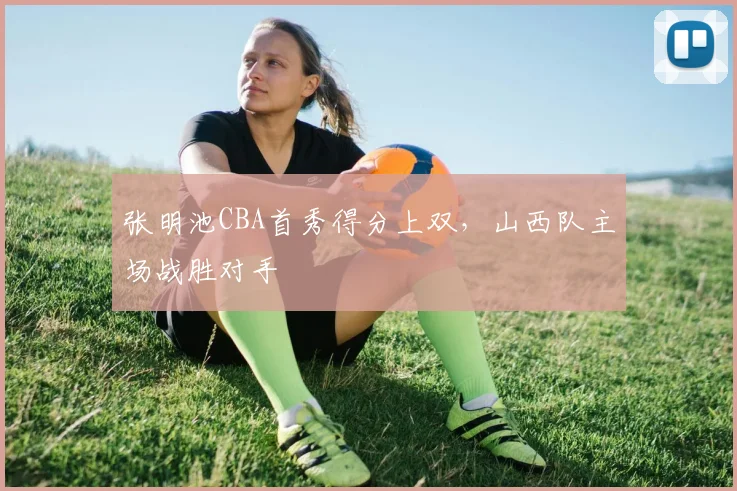 张明池CBA首秀得分上双，山西队主场战胜对手