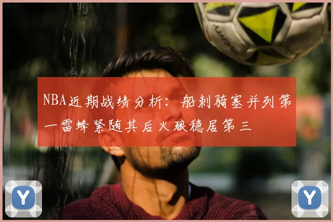NBA近期战绩分析：船刺骑塞并列第一雷蜂紧随其后火狼稳居第三