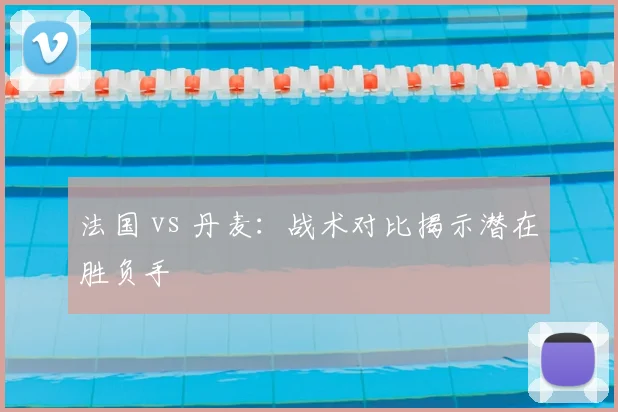 法国 vs 丹麦:战术对比揭示潜在胜负手