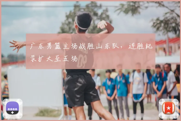 广东男篮主场战胜山东队,连胜纪录扩大至五场