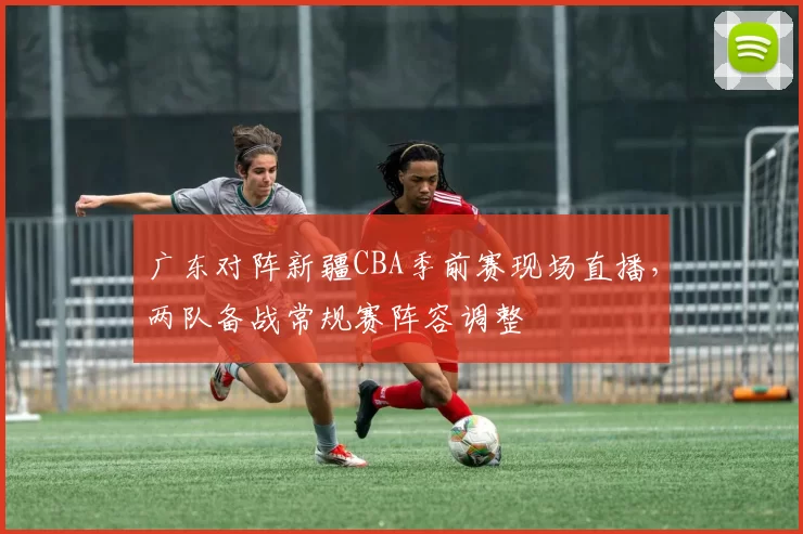 广东对阵新疆CBA季前赛现场直播，两队备战常规赛阵容调整