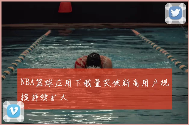 NBA篮球应用下载量突破新高用户规模持续扩大