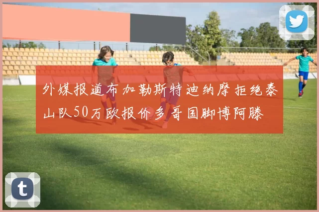 外媒报道布加勒斯特迪纳摩拒绝泰山队50万欧报价多哥国脚博阿滕