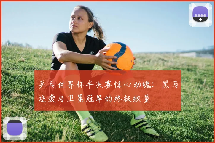乒乓世界杯半决赛惊心动魄:黑马逆袭与卫冕冠军的终极较量
