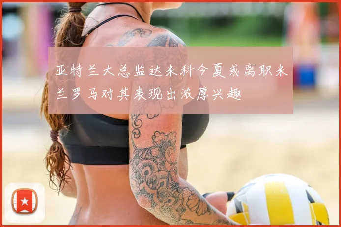亚特兰大总监达米科今夏或离职米兰罗马对其表现出浓厚兴趣