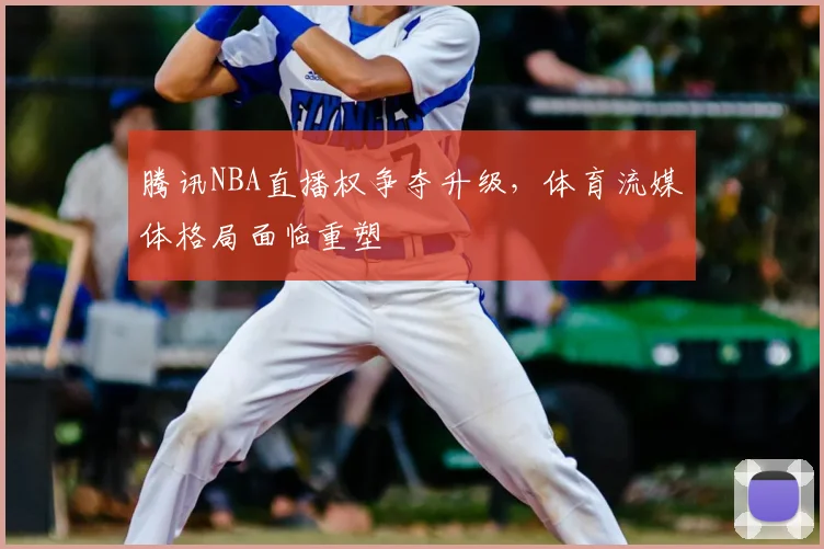 腾讯NBA直播权争夺升级，体育流媒体格局面临重塑