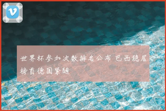 世界杯参加次数排名公布 巴西稳居榜首德国紧随