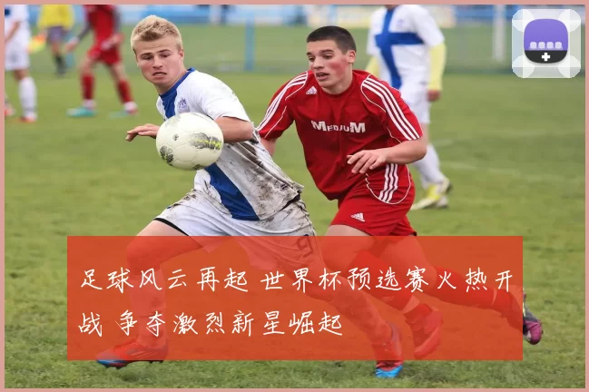 足球风云再起 世界杯预选赛火热开战 争夺激烈新星崛起