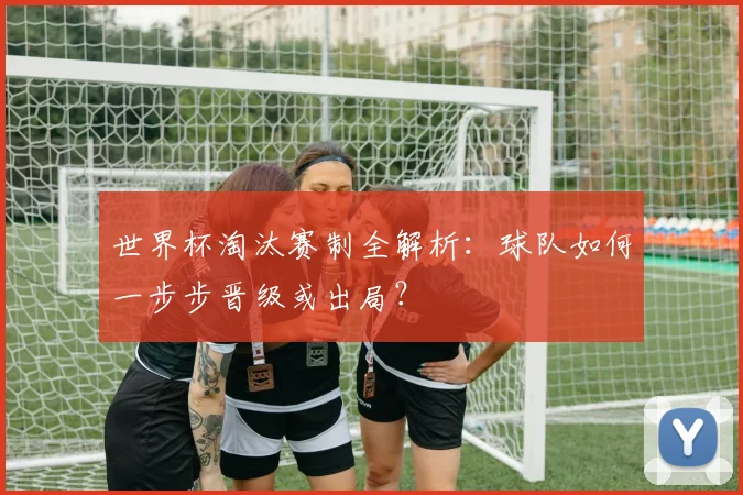 世界杯淘汰赛制全解析：球队如何一步步晋级或出局？