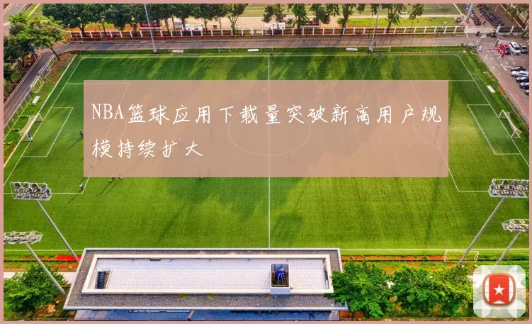 NBA篮球应用下载量突破新高用户规模持续扩大