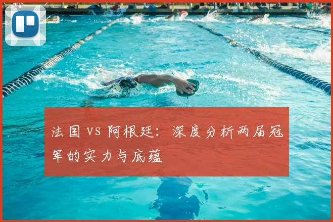 法国 vs 阿根廷:深度分析两届冠军的实力与底蕴
