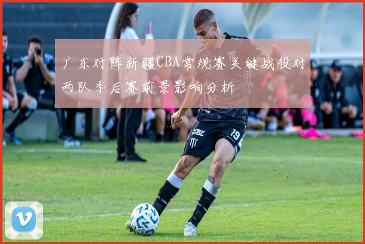 广东对阵新疆CBA常规赛关键战役对两队季后赛前景影响分析