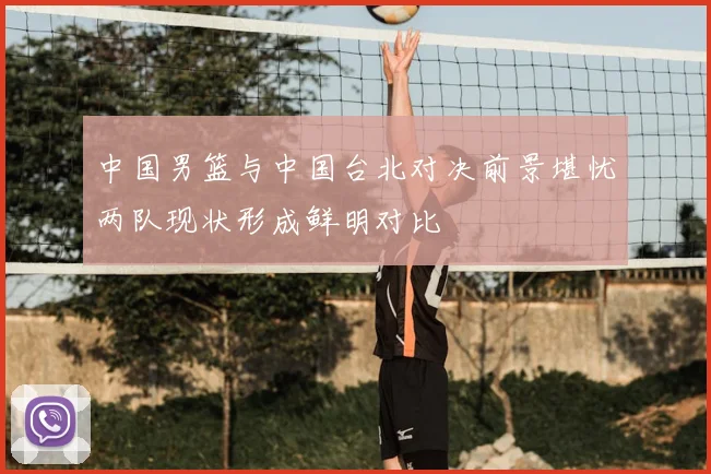 中国男篮与中国台北对决前景堪忧两队现状形成鲜明对比