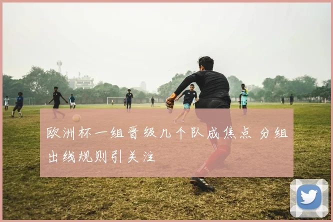 欧洲杯一组晋级几个队成焦点 分组出线规则引关注