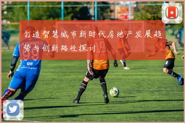 打造智慧城市新时代房地产发展趋势与创新路径探讨