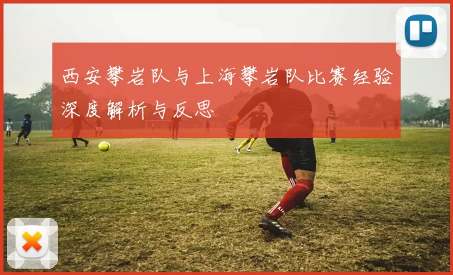 西安攀岩队与上海攀岩队比赛经验深度解析与反思