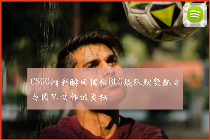 CSGO精彩瞬间揭秘BLG战队默契配合与团队协作的奥秘