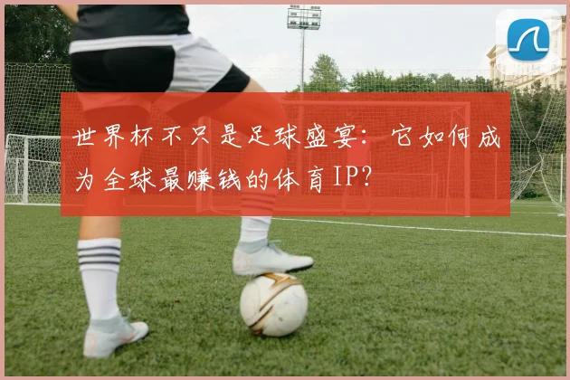 世界杯不只是足球盛宴:它如何成为全球最赚钱的体育IP?