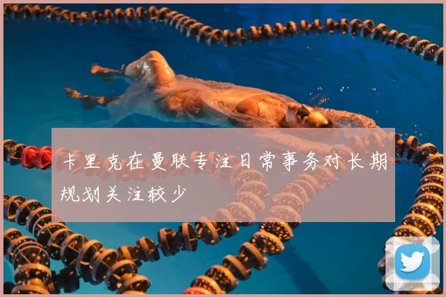 卡里克在曼联专注日常事务对长期规划关注较少