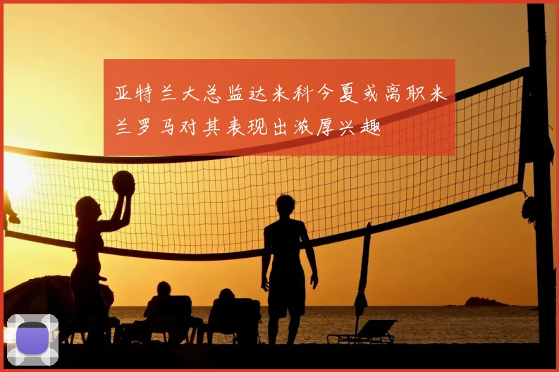亚特兰大总监达米科今夏或离职米兰罗马对其表现出浓厚兴趣