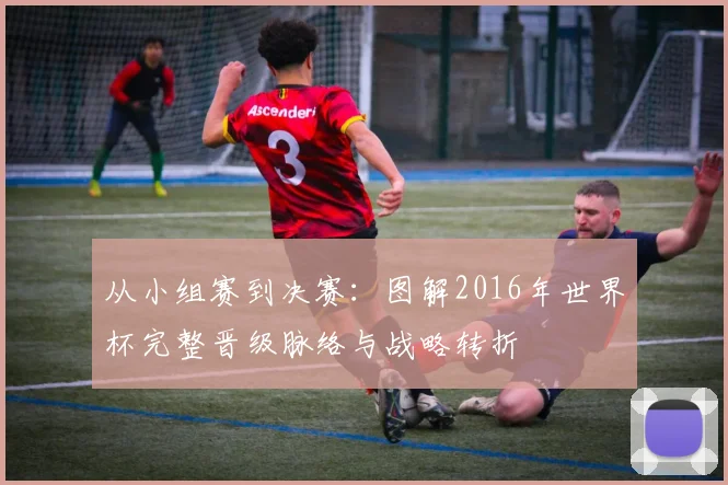 从小组赛到决赛:图解2016年世界杯完整晋级脉络与战略转折