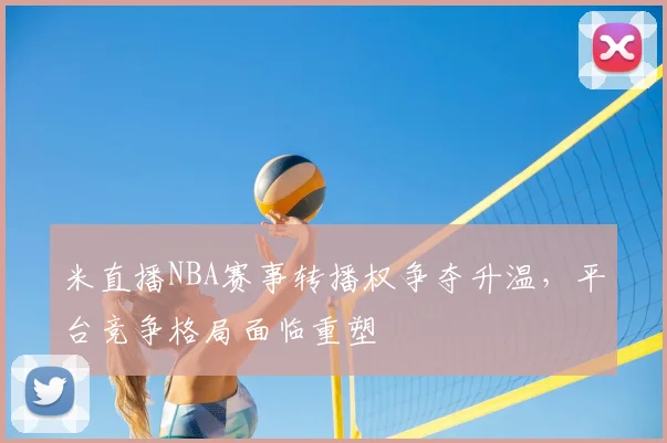 米直播NBA赛事转播权争夺升温,平台竞争格局面临重塑