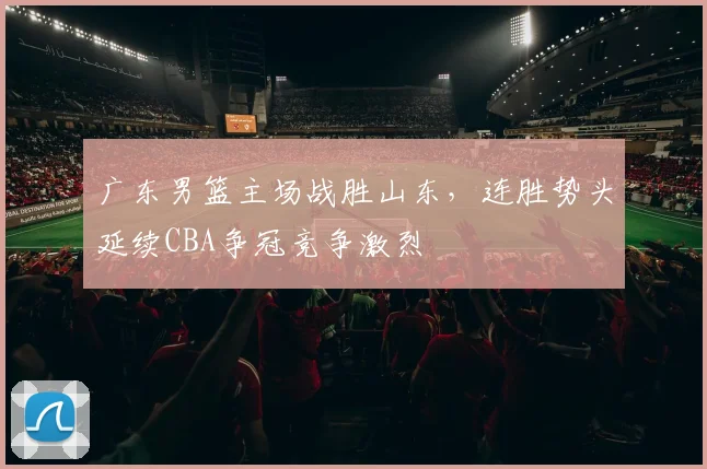 广东男篮主场战胜山东,连胜势头延续CBA争冠竞争激烈