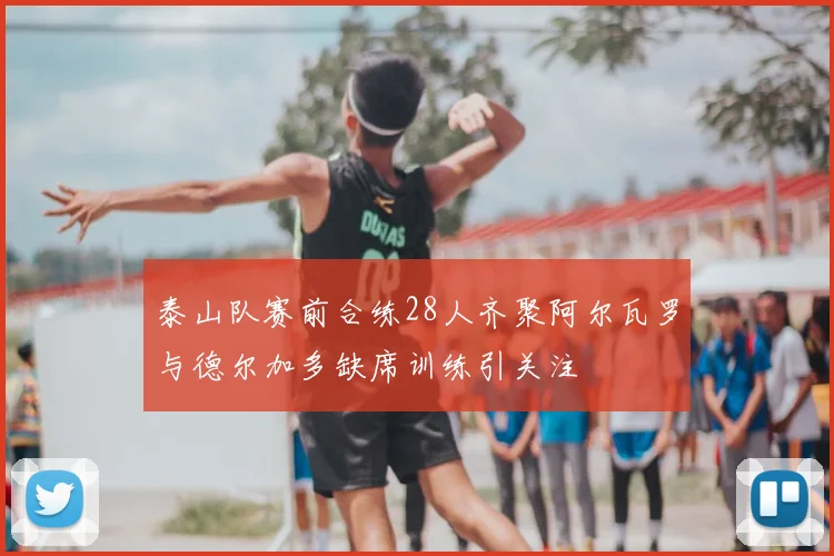 泰山队赛前合练28人齐聚阿尔瓦罗与德尔加多缺席训练引关注