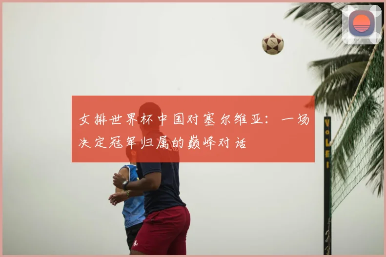 女排世界杯中国对塞尔维亚:一场决定冠军归属的巅峰对话