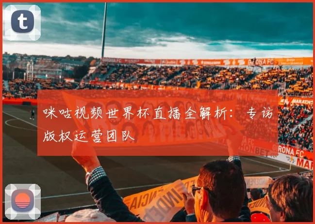 咪咕视频世界杯直播全解析:专访版权运营团队