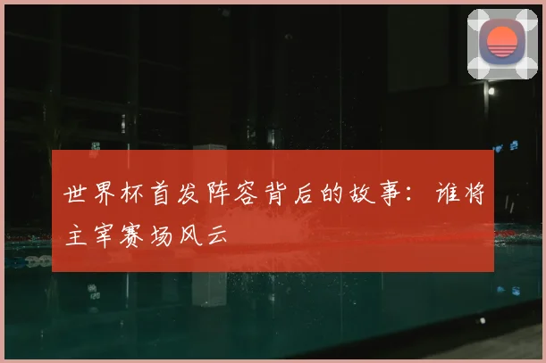 世界杯首发阵容背后的故事:谁将主宰赛场风云