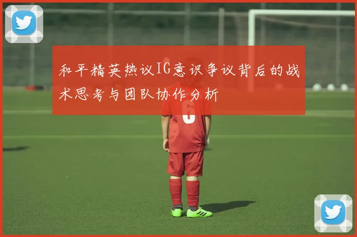 和平精英热议IG意识争议背后的战术思考与团队协作分析