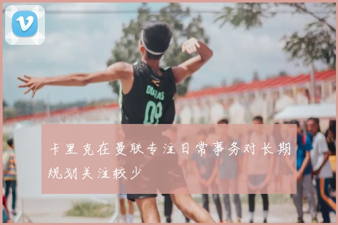 卡里克在曼联专注日常事务对长期规划关注较少