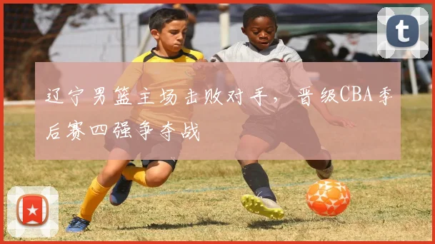 辽宁男篮主场击败对手，晋级CBA季后赛四强争夺战
