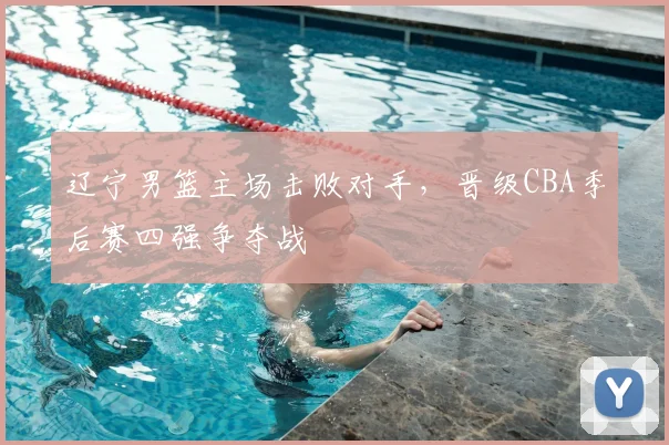 辽宁男篮主场击败对手,晋级CBA季后赛四强争夺战