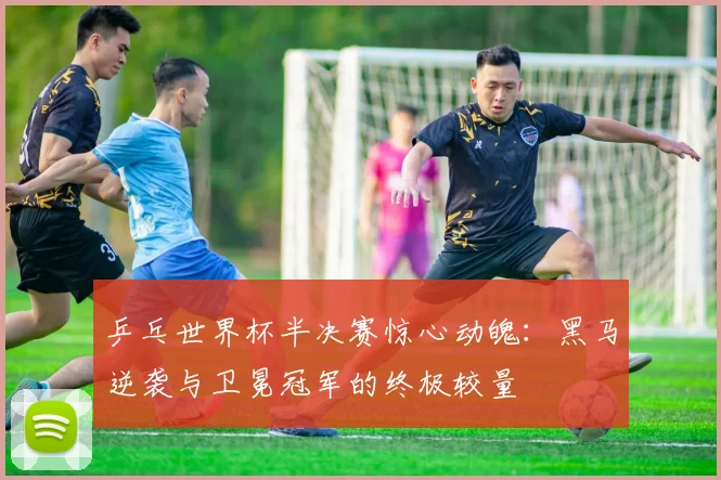 乒乓世界杯半决赛惊心动魄:黑马逆袭与卫冕冠军的终极较量
