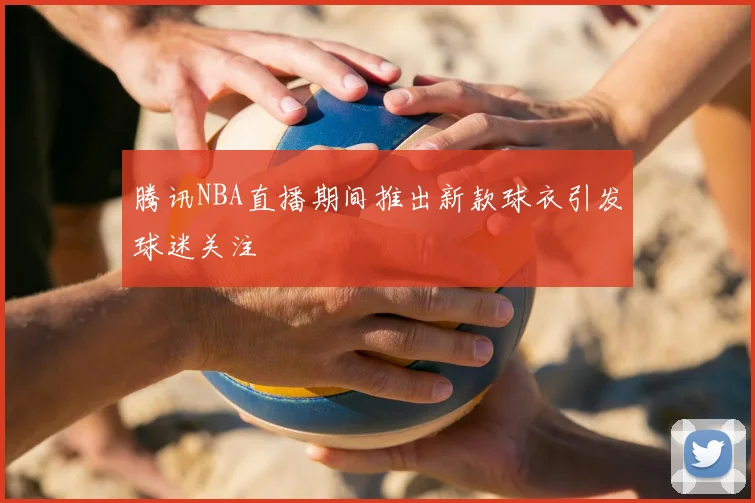 腾讯NBA直播期间推出新款球衣引发球迷关注