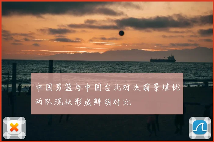 中国男篮与中国台北对决前景堪忧两队现状形成鲜明对比