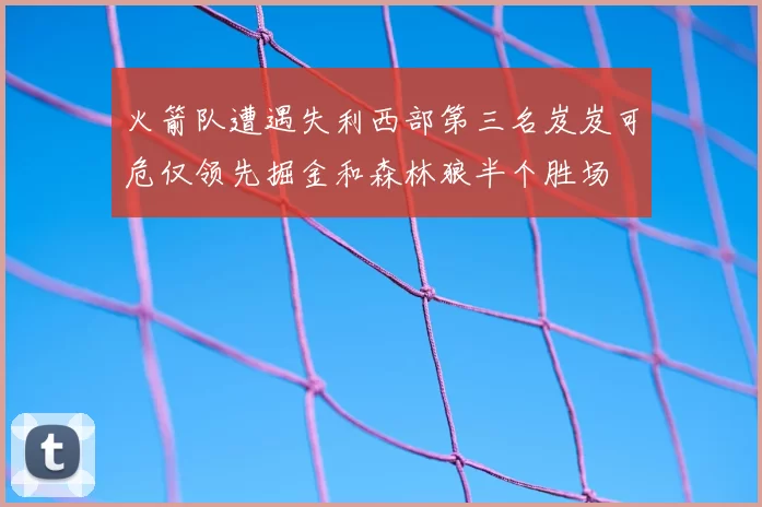 火箭队遭遇失利西部第三名岌岌可危仅领先掘金和森林狼半个胜场