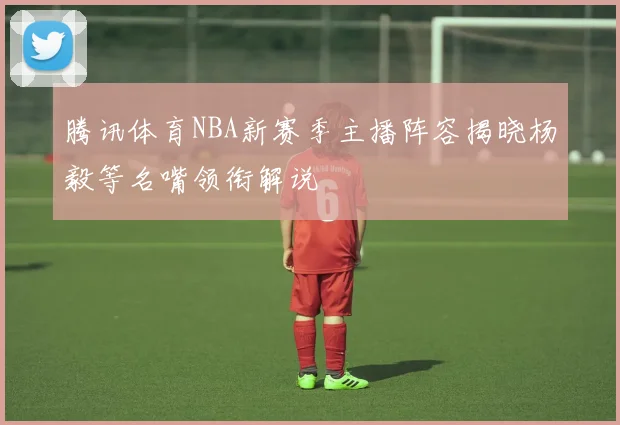 腾讯体育NBA新赛季主播阵容揭晓杨毅等名嘴领衔解说