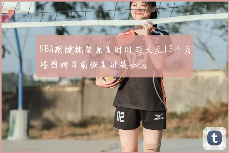 NBA跟腱撕裂康复时间延长至13个月塔图姆目前恢复进展如何
