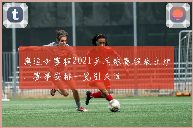 奥运会赛程2021乒乓球赛程表出炉,赛事安排一览引关注